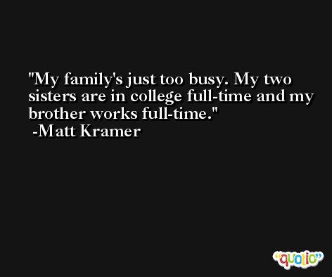 My family's just too busy. My two sisters are in college full-time and my brother works full-time. -Matt Kramer