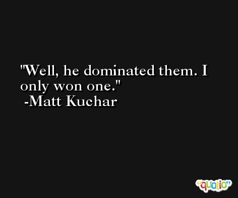 Well, he dominated them. I only won one. -Matt Kuchar