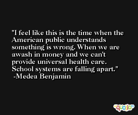 I feel like this is the time when the American public understands something is wrong. When we are awash in money and we can't provide universal health care. School systems are falling apart. -Medea Benjamin