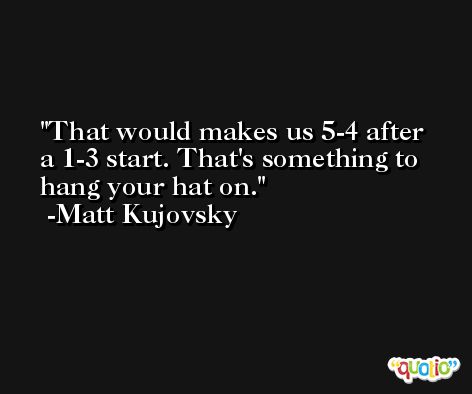 That would makes us 5-4 after a 1-3 start. That's something to hang your hat on. -Matt Kujovsky