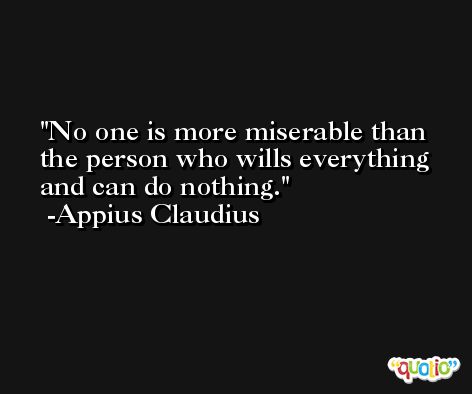 No one is more miserable than the person who wills everything and can do nothing. -Appius Claudius