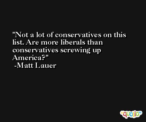 Not a lot of conservatives on this list. Are more liberals than conservatives screwing up America? -Matt Lauer
