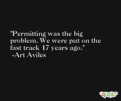 Permitting was the big problem. We were put on the fast track 17 years ago. -Art Aviles