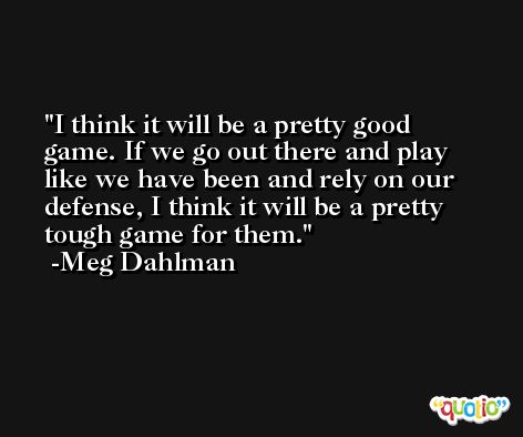 I think it will be a pretty good game. If we go out there and play like we have been and rely on our defense, I think it will be a pretty tough game for them. -Meg Dahlman