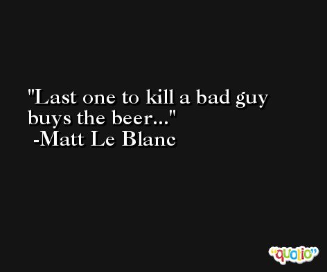 Last one to kill a bad guy buys the beer... -Matt Le Blanc