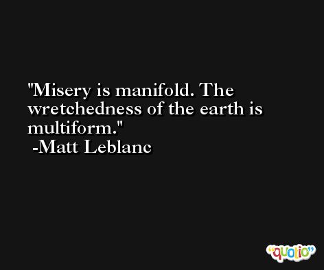 Misery is manifold. The wretchedness of the earth is multiform. -Matt Leblanc