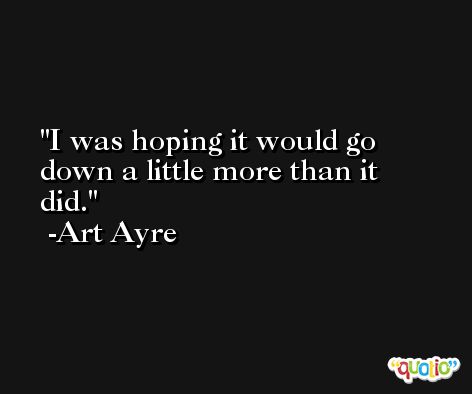 I was hoping it would go down a little more than it did. -Art Ayre