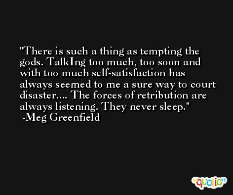 There is such a thing as tempting the gods. TalkIng too much, too soon and with too much self-satisfaction has always seemed to me a sure way to court disaster.... The forces of retribution are always listening. They never sleep. -Meg Greenfield