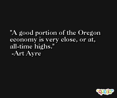 A good portion of the Oregon economy is very close, or at, all-time highs. -Art Ayre