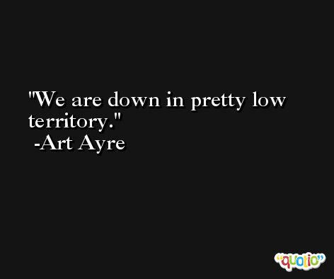 We are down in pretty low territory. -Art Ayre