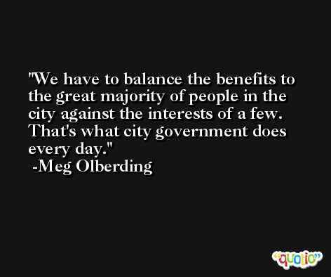 We have to balance the benefits to the great majority of people in the city against the interests of a few. That's what city government does every day. -Meg Olberding
