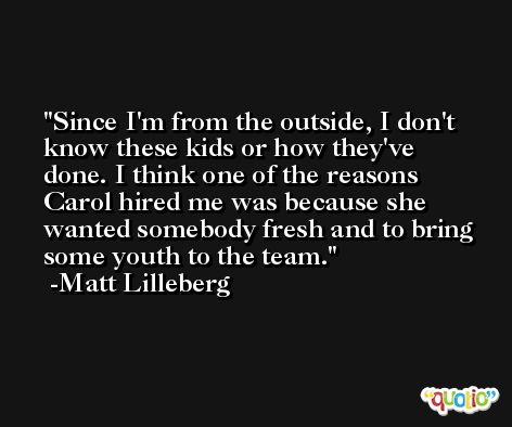 Since I'm from the outside, I don't know these kids or how they've done. I think one of the reasons Carol hired me was because she wanted somebody fresh and to bring some youth to the team. -Matt Lilleberg