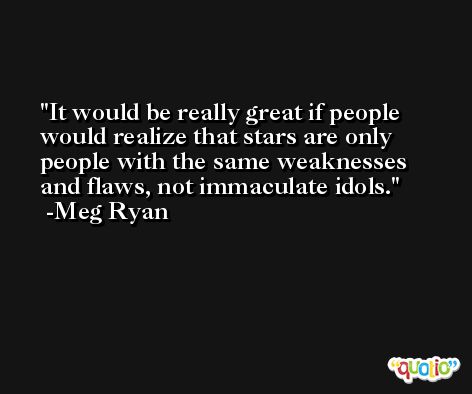 It would be really great if people would realize that stars are only people with the same weaknesses and flaws, not immaculate idols. -Meg Ryan