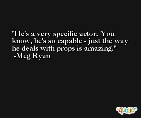He's a very specific actor. You know, he's so capable - just the way he deals with props is amazing. -Meg Ryan