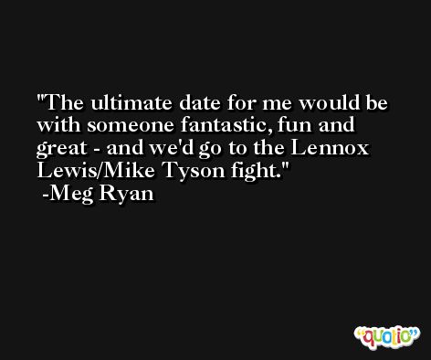 The ultimate date for me would be with someone fantastic, fun and great - and we'd go to the Lennox Lewis/Mike Tyson fight. -Meg Ryan