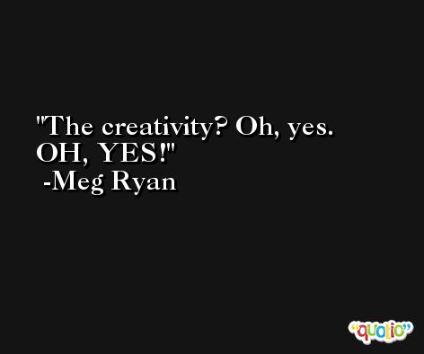 The creativity? Oh, yes. OH, YES! -Meg Ryan