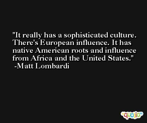 It really has a sophisticated culture. There's European influence. It has native American roots and influence from Africa and the United States. -Matt Lombardi