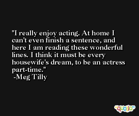 I really enjoy acting. At home I can't even finish a sentence, and here I am reading these wonderful lines. I think it must be every housewife's dream, to be an actress part-time. -Meg Tilly