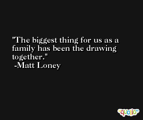 The biggest thing for us as a family has been the drawing together. -Matt Loney