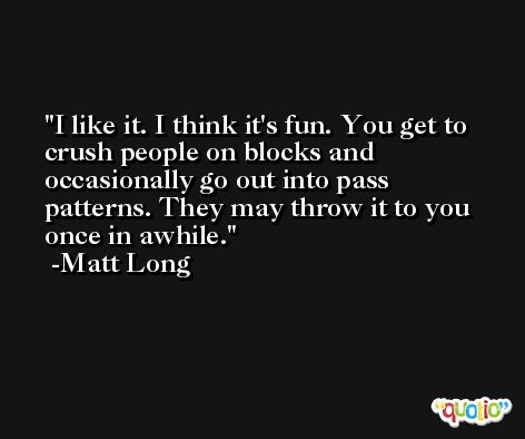I like it. I think it's fun. You get to crush people on blocks and occasionally go out into pass patterns. They may throw it to you once in awhile. -Matt Long