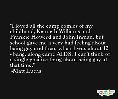 I loved all the camp comics of my childhood, Kenneth Williams and Frankie Howerd and John Inman, but school gave me a very bad feeling about being gay and then, when I was about 12 - bang, along came AIDS. I can't think of a single positive thing about being gay at that time. -Matt Lucas