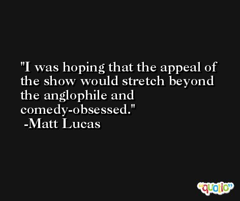 I was hoping that the appeal of the show would stretch beyond the anglophile and comedy-obsessed. -Matt Lucas