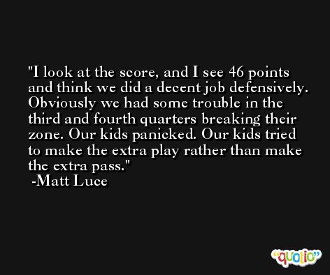 I look at the score, and I see 46 points and think we did a decent job defensively. Obviously we had some trouble in the third and fourth quarters breaking their zone. Our kids panicked. Our kids tried to make the extra play rather than make the extra pass. -Matt Luce