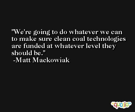 We're going to do whatever we can to make sure clean coal technologies are funded at whatever level they should be. -Matt Mackowiak