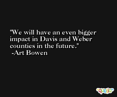 We will have an even bigger impact in Davis and Weber counties in the future. -Art Bowen