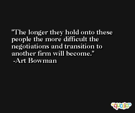 The longer they hold onto these people the more difficult the negotiations and transition to another firm will become. -Art Bowman