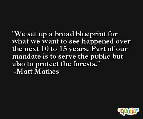 We set up a broad blueprint for what we want to see happened over the next 10 to 15 years. Part of our mandate is to serve the public but also to protect the forests. -Matt Mathes