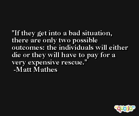 If they get into a bad situation, there are only two possible outcomes: the individuals will either die or they will have to pay for a very expensive rescue. -Matt Mathes