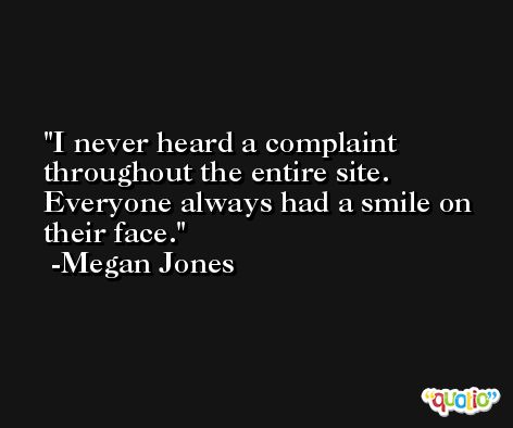 I never heard a complaint throughout the entire site. Everyone always had a smile on their face. -Megan Jones