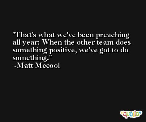 That's what we've been preaching all year: When the other team does something positive, we've got to do something. -Matt Mccool