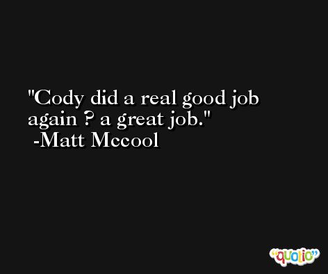 Cody did a real good job again ? a great job. -Matt Mccool