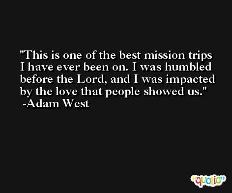 This is one of the best mission trips I have ever been on. I was humbled before the Lord, and I was impacted by the love that people showed us. -Adam West