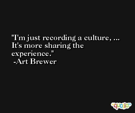 I'm just recording a culture, ... It's more sharing the experience. -Art Brewer
