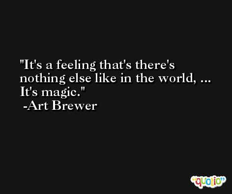 It's a feeling that's there's nothing else like in the world, ... It's magic. -Art Brewer