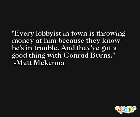 Every lobbyist in town is throwing money at him because they know he's in trouble. And they've got a good thing with Conrad Burns. -Matt Mckenna