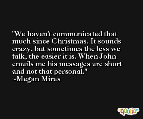 We haven't communicated that much since Christmas. It sounds crazy, but sometimes the less we talk, the easier it is. When John emails me his messages are short and not that personal. -Megan Mires