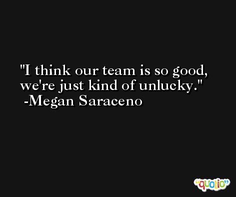 I think our team is so good, we're just kind of unlucky. -Megan Saraceno
