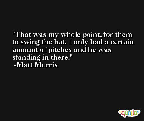 That was my whole point, for them to swing the bat. I only had a certain amount of pitches and he was standing in there. -Matt Morris