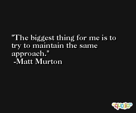 The biggest thing for me is to try to maintain the same approach. -Matt Murton