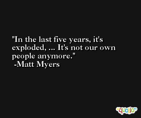 In the last five years, it's exploded, ... It's not our own people anymore. -Matt Myers