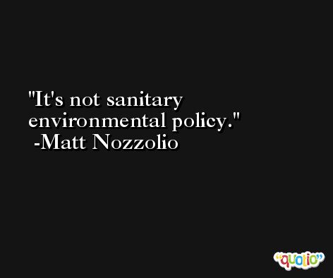 It's not sanitary environmental policy. -Matt Nozzolio