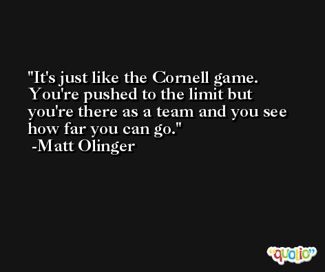 It's just like the Cornell game. You're pushed to the limit but you're there as a team and you see how far you can go. -Matt Olinger