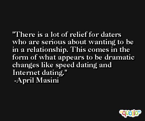 There is a lot of relief for daters who are serious about wanting to be in a relationship. This comes in the form of what appears to be dramatic changes like speed dating and Internet dating. -April Masini