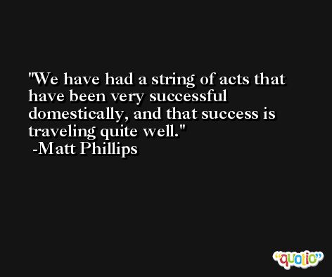 We have had a string of acts that have been very successful domestically, and that success is traveling quite well. -Matt Phillips