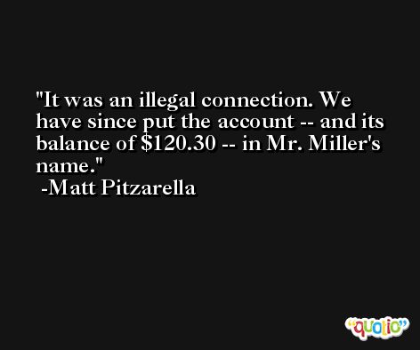 It was an illegal connection. We have since put the account -- and its balance of $120.30 -- in Mr. Miller's name. -Matt Pitzarella