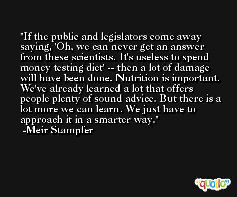If the public and legislators come away saying, 'Oh, we can never get an answer from these scientists. It's useless to spend money testing diet' -- then a lot of damage will have been done. Nutrition is important. We've already learned a lot that offers people plenty of sound advice. But there is a lot more we can learn. We just have to approach it in a smarter way. -Meir Stampfer